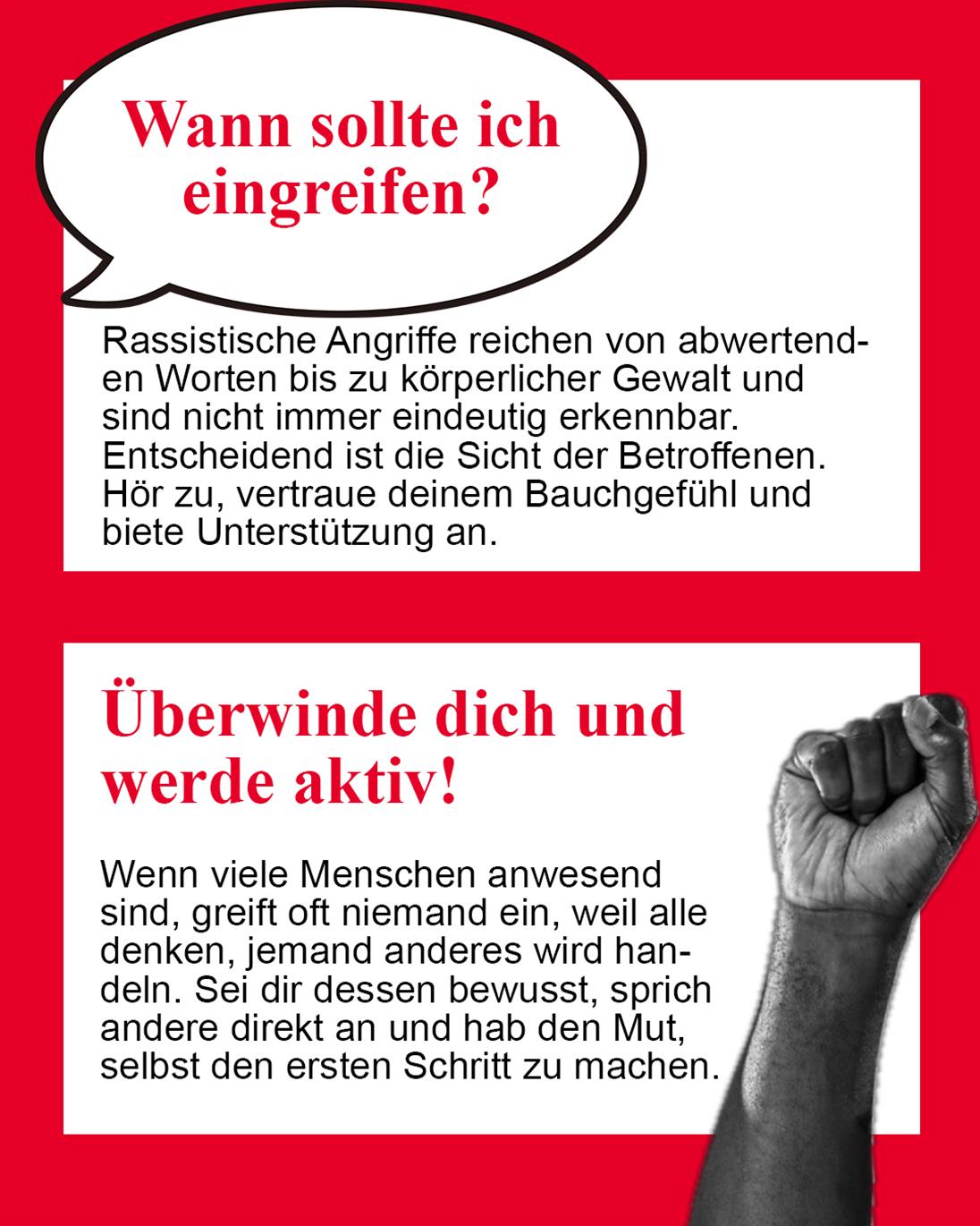 Wann sollte ich eingreifen?
Rassistische Angriffe können von abwertenden Worten bis hin zu körperlicher Gewalt reichen. Entscheidend sind die jeweilige Situation und die Bedürfnisse der betroffenen Person.
Überwinde dich und werde aktiv! Sieh nicht weg und übernimm Verantwortung.